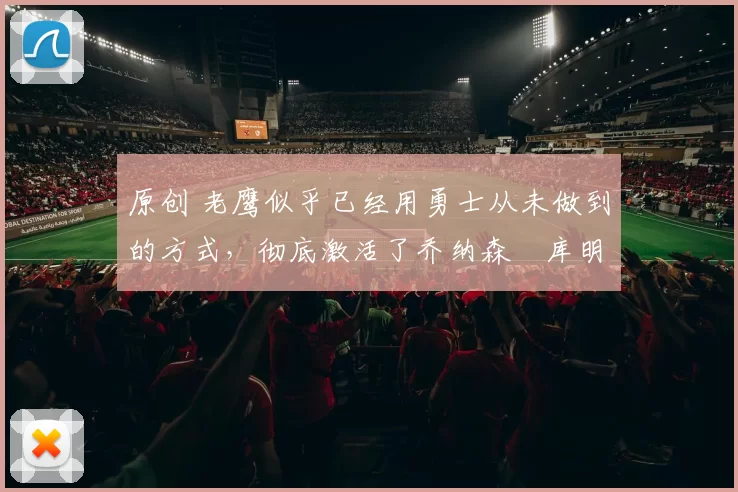 原创 老鹰似乎已经用勇士从未做到的方式，彻底激活了乔纳森・库明加