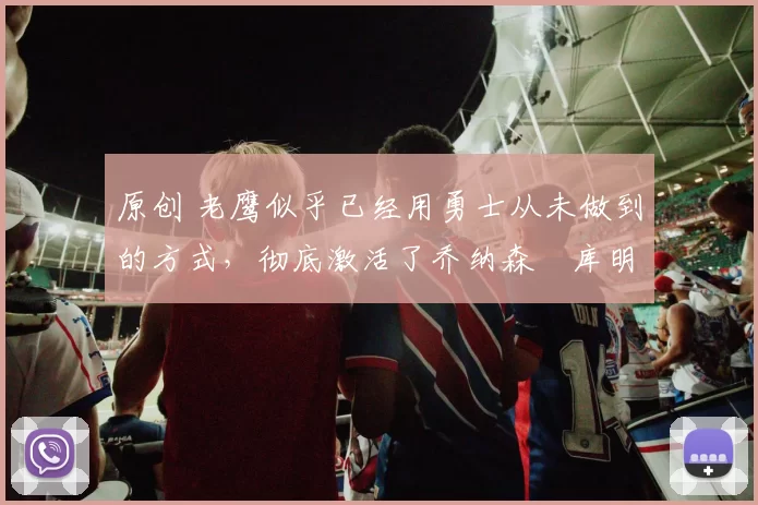 原创 老鹰似乎已经用勇士从未做到的方式，彻底激活了乔纳森・库明加