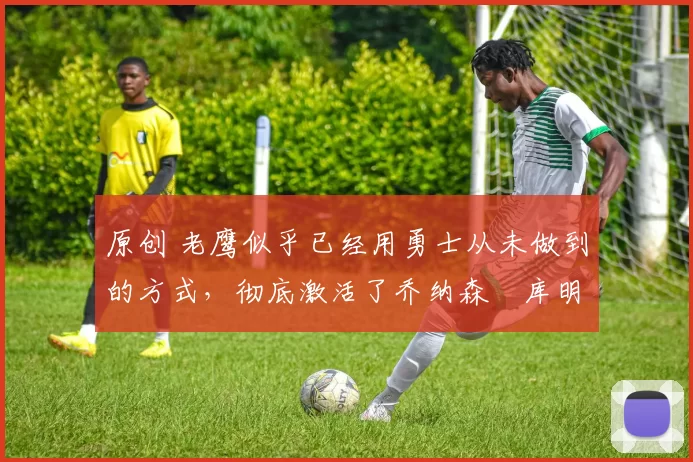 原创 老鹰似乎已经用勇士从未做到的方式,彻底激活了乔纳森・库明加