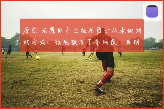 原创 老鹰似乎已经用勇士从未做到的方式，彻底激活了乔纳森・库明加