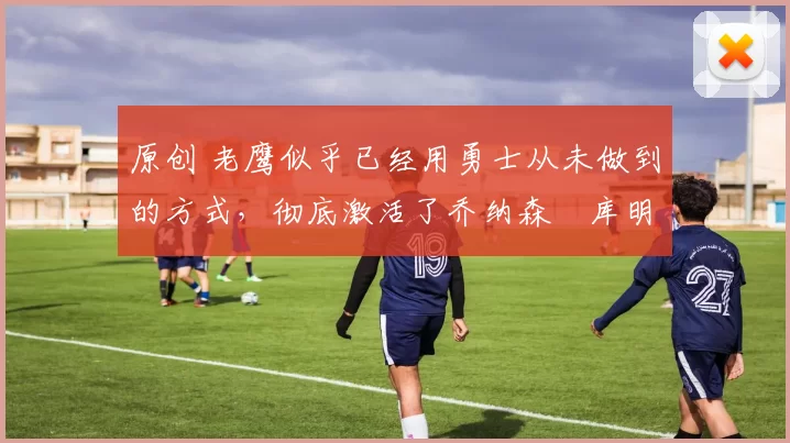 原创 老鹰似乎已经用勇士从未做到的方式，彻底激活了乔纳森・库明加