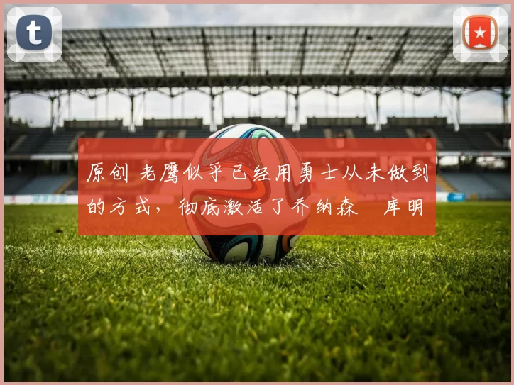 原创 老鹰似乎已经用勇士从未做到的方式，彻底激活了乔纳森・库明加