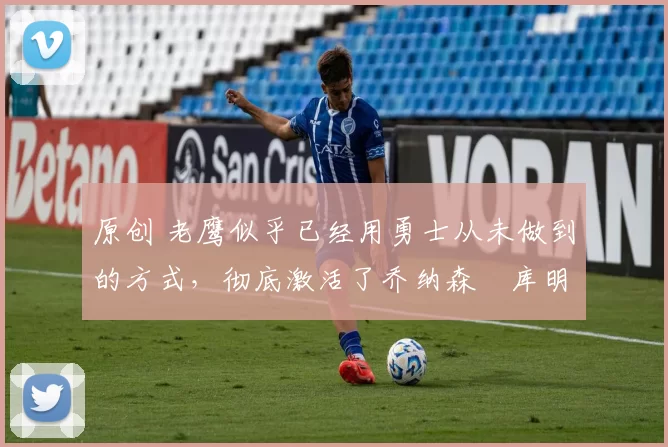 原创 老鹰似乎已经用勇士从未做到的方式,彻底激活了乔纳森・库明加