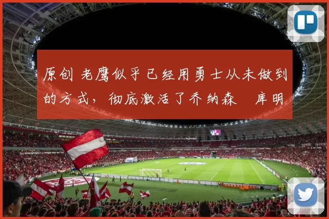 原创 老鹰似乎已经用勇士从未做到的方式，彻底激活了乔纳森・库明加