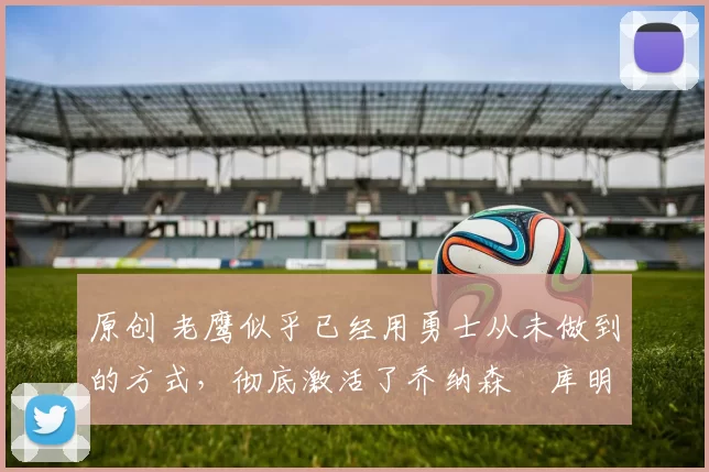 原创 老鹰似乎已经用勇士从未做到的方式,彻底激活了乔纳森・库明加