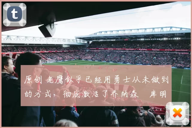 原创 老鹰似乎已经用勇士从未做到的方式,彻底激活了乔纳森・库明加