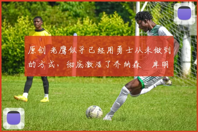 原创 老鹰似乎已经用勇士从未做到的方式,彻底激活了乔纳森・库明加