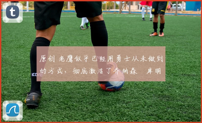 原创 老鹰似乎已经用勇士从未做到的方式,彻底激活了乔纳森・库明加