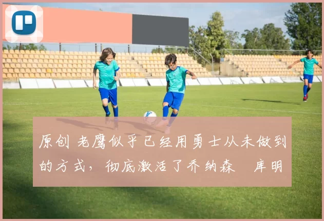 原创 老鹰似乎已经用勇士从未做到的方式,彻底激活了乔纳森・库明加