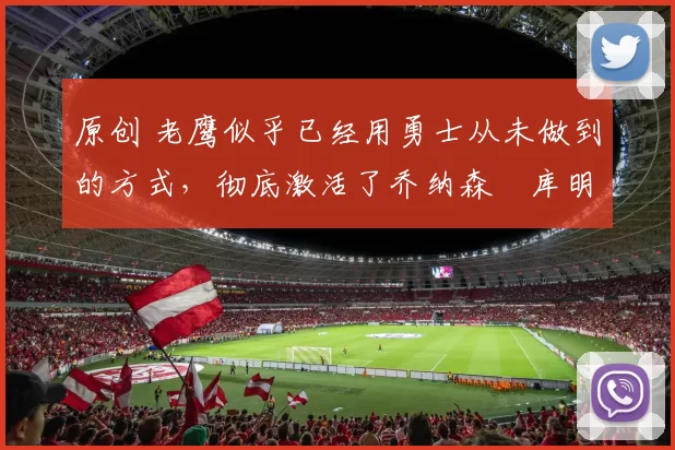 原创 老鹰似乎已经用勇士从未做到的方式，彻底激活了乔纳森・库明加