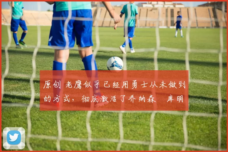 原创 老鹰似乎已经用勇士从未做到的方式,彻底激活了乔纳森・库明加