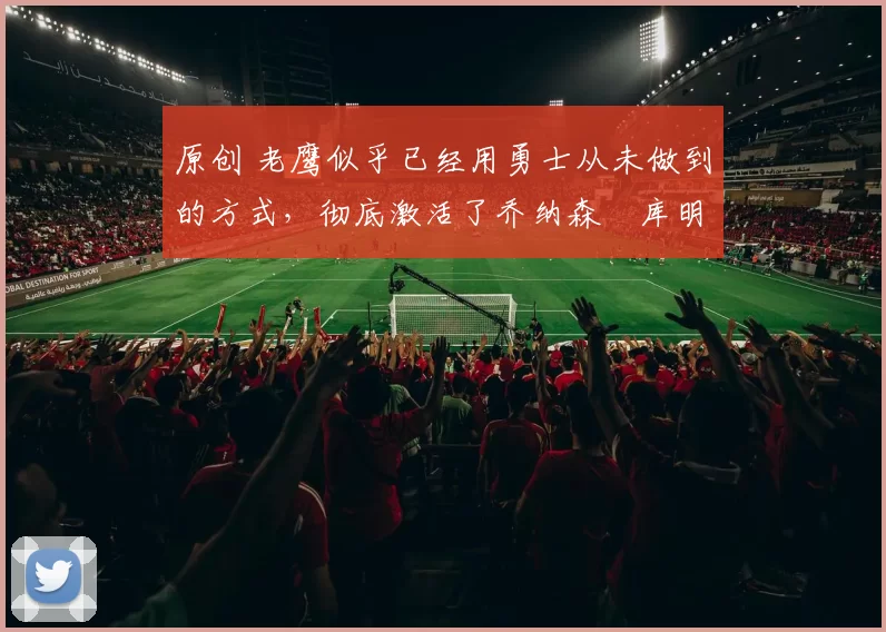 原创 老鹰似乎已经用勇士从未做到的方式，彻底激活了乔纳森・库明加