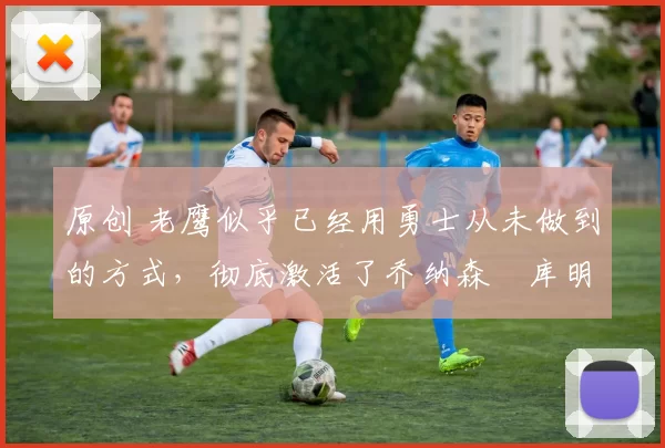 原创 老鹰似乎已经用勇士从未做到的方式,彻底激活了乔纳森・库明加