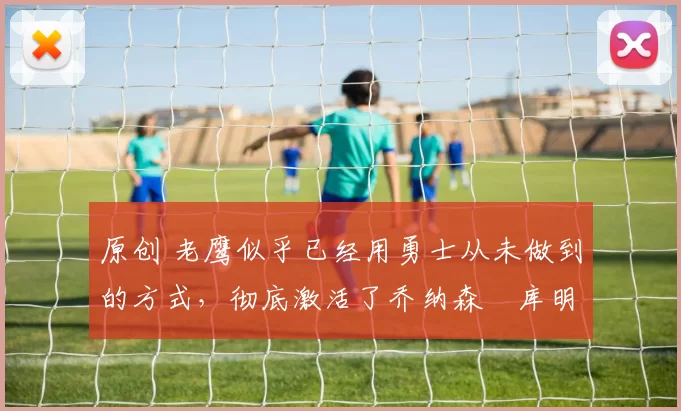 原创 老鹰似乎已经用勇士从未做到的方式，彻底激活了乔纳森・库明加