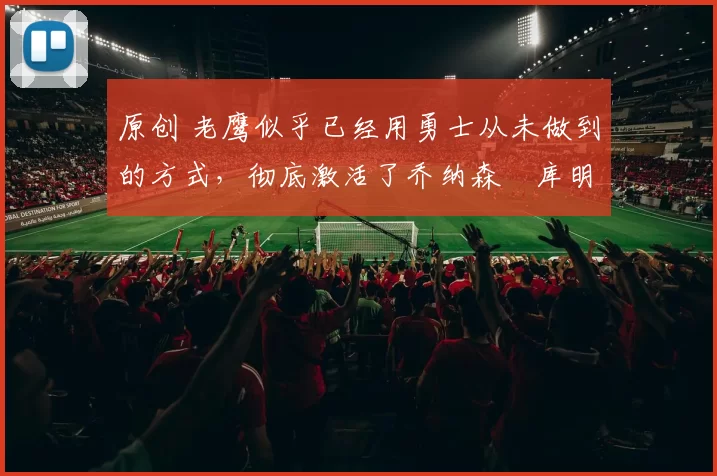 原创 老鹰似乎已经用勇士从未做到的方式,彻底激活了乔纳森・库明加