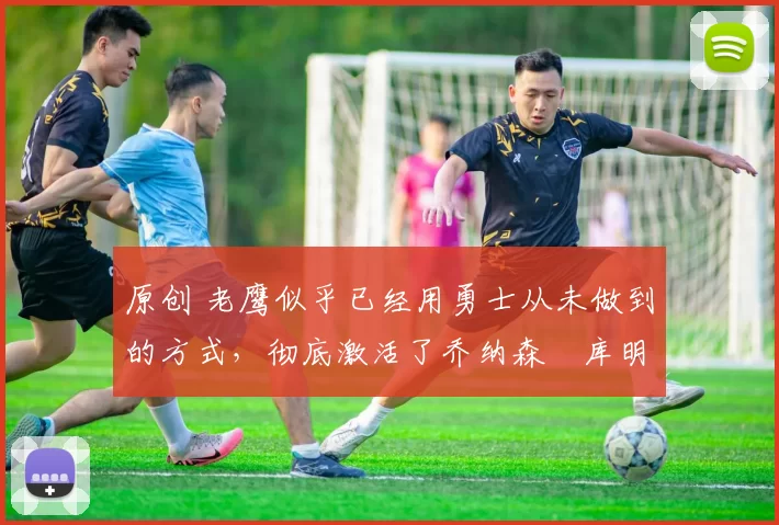 原创 老鹰似乎已经用勇士从未做到的方式，彻底激活了乔纳森・库明加