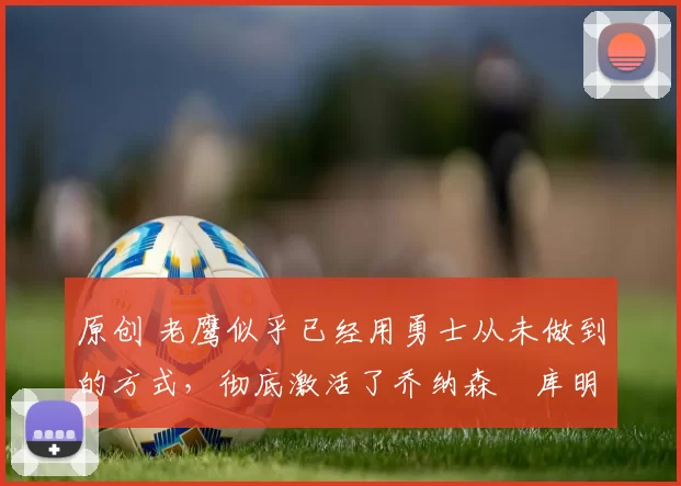 原创 老鹰似乎已经用勇士从未做到的方式，彻底激活了乔纳森・库明加