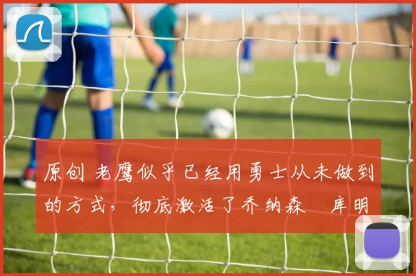 原创 老鹰似乎已经用勇士从未做到的方式，彻底激活了乔纳森・库明加