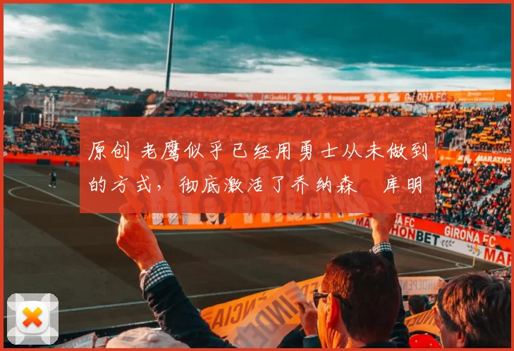 原创 老鹰似乎已经用勇士从未做到的方式,彻底激活了乔纳森・库明加