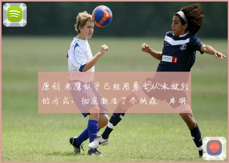 原创 老鹰似乎已经用勇士从未做到的方式，彻底激活了乔纳森・库明加