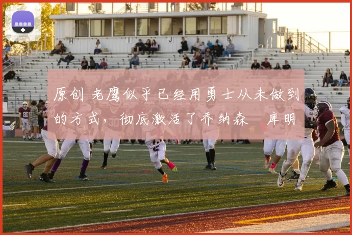 原创 老鹰似乎已经用勇士从未做到的方式，彻底激活了乔纳森・库明加