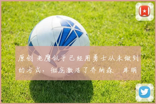 原创 老鹰似乎已经用勇士从未做到的方式，彻底激活了乔纳森・库明加