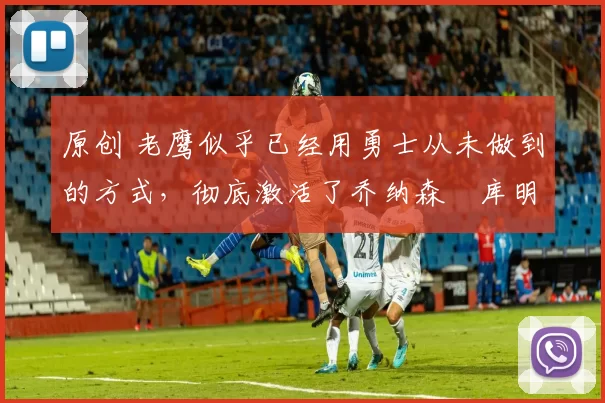 原创 老鹰似乎已经用勇士从未做到的方式,彻底激活了乔纳森・库明加