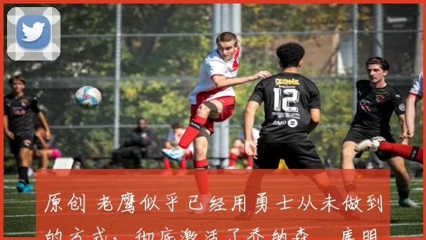 原创 老鹰似乎已经用勇士从未做到的方式,彻底激活了乔纳森・库明加