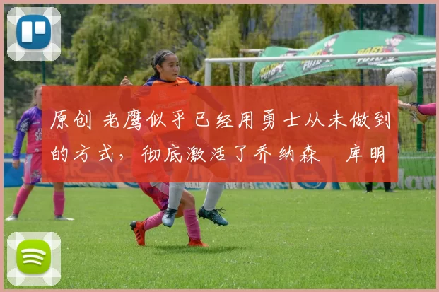 原创 老鹰似乎已经用勇士从未做到的方式,彻底激活了乔纳森・库明加