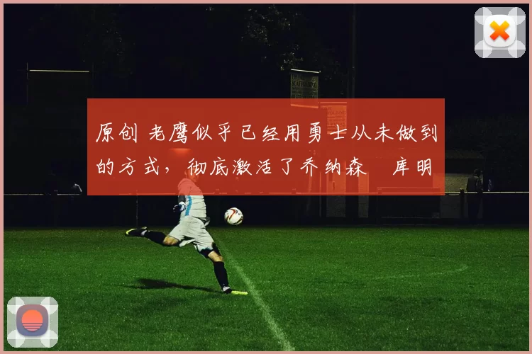 原创 老鹰似乎已经用勇士从未做到的方式,彻底激活了乔纳森・库明加