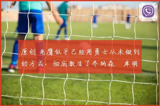 原创 老鹰似乎已经用勇士从未做到的方式,彻底激活了乔纳森・库明加