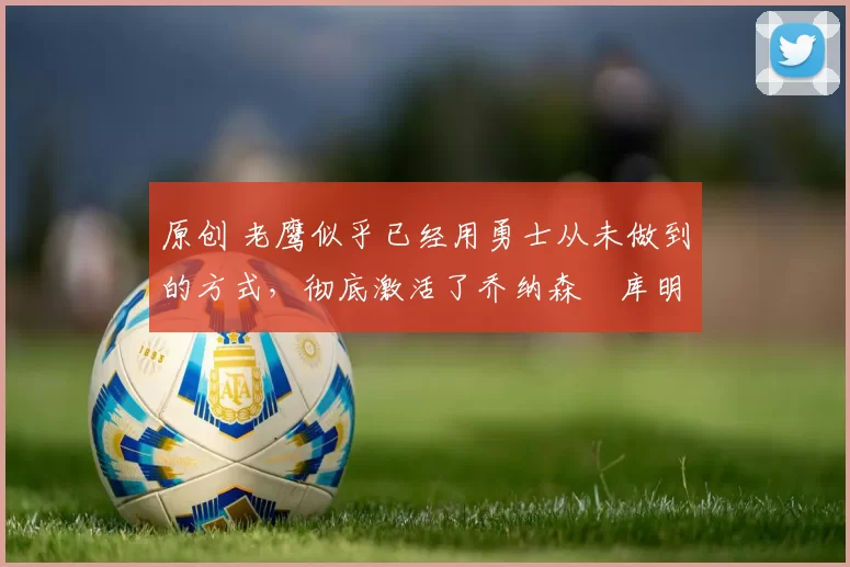 原创 老鹰似乎已经用勇士从未做到的方式,彻底激活了乔纳森・库明加