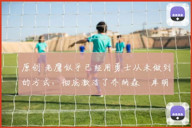 原创 老鹰似乎已经用勇士从未做到的方式，彻底激活了乔纳森・库明加