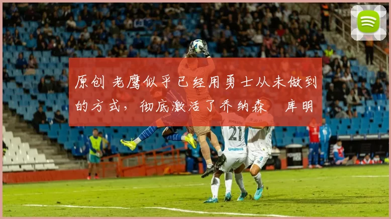 原创 老鹰似乎已经用勇士从未做到的方式,彻底激活了乔纳森・库明加