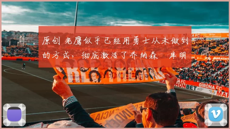 原创 老鹰似乎已经用勇士从未做到的方式，彻底激活了乔纳森・库明加