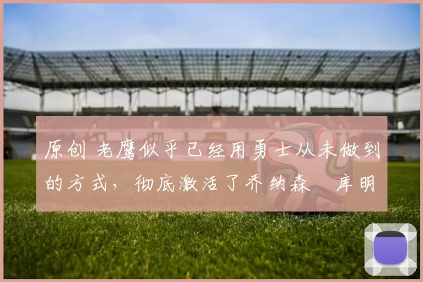 原创 老鹰似乎已经用勇士从未做到的方式，彻底激活了乔纳森・库明加