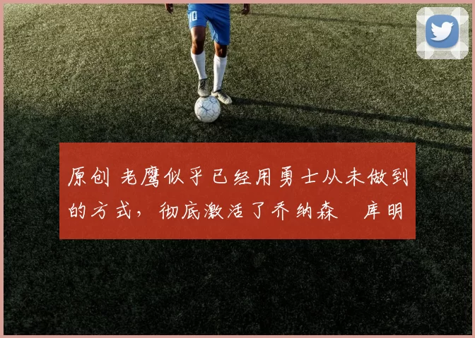 原创 老鹰似乎已经用勇士从未做到的方式，彻底激活了乔纳森・库明加