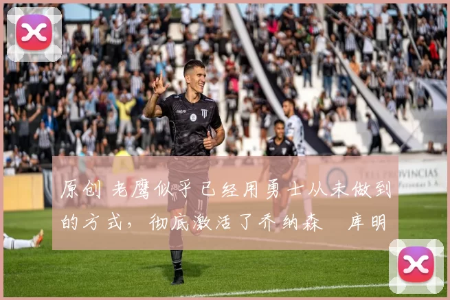 原创 老鹰似乎已经用勇士从未做到的方式，彻底激活了乔纳森・库明加