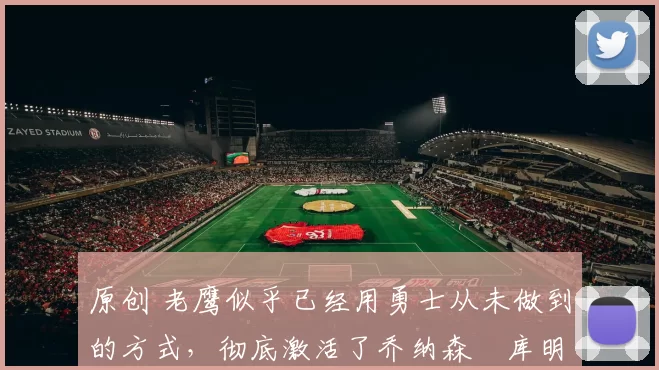 原创 老鹰似乎已经用勇士从未做到的方式，彻底激活了乔纳森・库明加