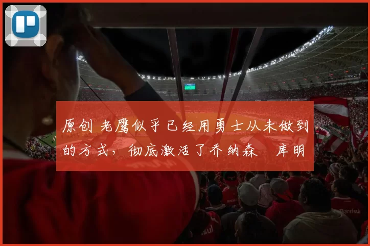 原创 老鹰似乎已经用勇士从未做到的方式，彻底激活了乔纳森・库明加