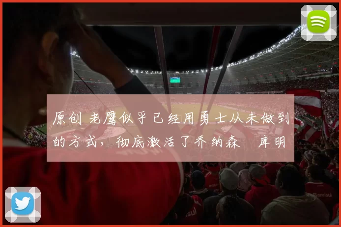 原创 老鹰似乎已经用勇士从未做到的方式,彻底激活了乔纳森・库明加