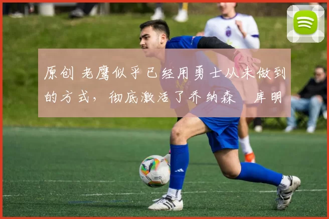 原创 老鹰似乎已经用勇士从未做到的方式,彻底激活了乔纳森・库明加