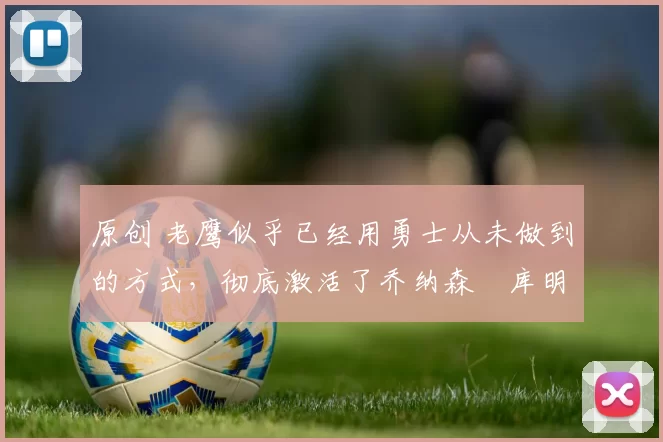 原创 老鹰似乎已经用勇士从未做到的方式，彻底激活了乔纳森・库明加