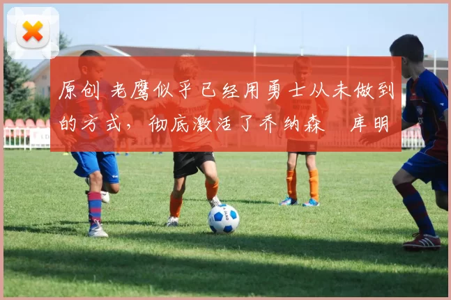 原创 老鹰似乎已经用勇士从未做到的方式，彻底激活了乔纳森・库明加