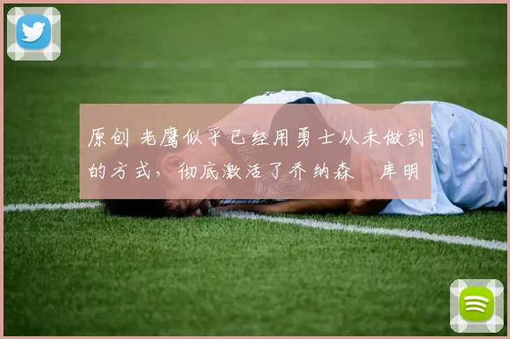 原创 老鹰似乎已经用勇士从未做到的方式，彻底激活了乔纳森・库明加