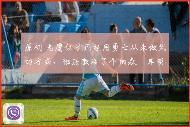 原创 老鹰似乎已经用勇士从未做到的方式,彻底激活了乔纳森・库明加