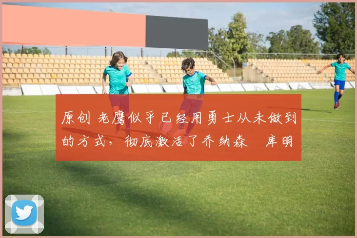 原创 老鹰似乎已经用勇士从未做到的方式,彻底激活了乔纳森・库明加