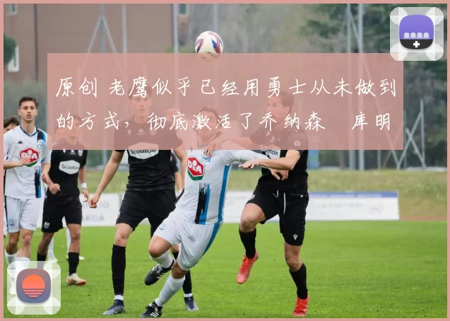 原创 老鹰似乎已经用勇士从未做到的方式,彻底激活了乔纳森・库明加