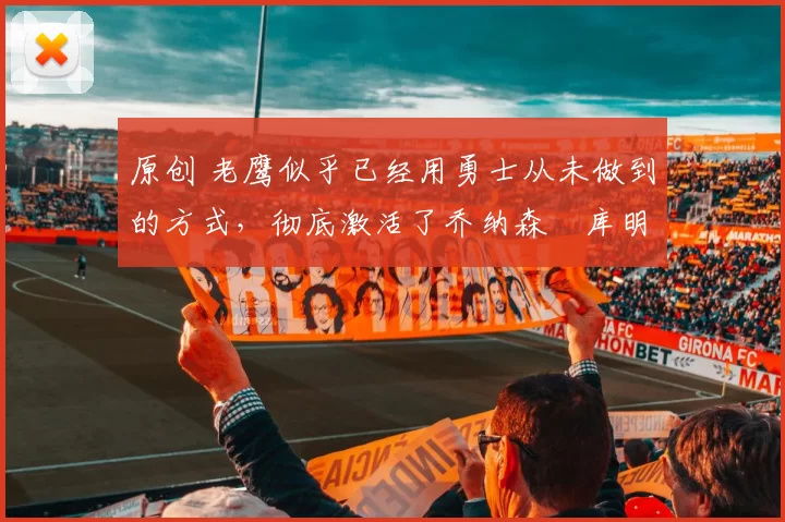 原创 老鹰似乎已经用勇士从未做到的方式，彻底激活了乔纳森・库明加