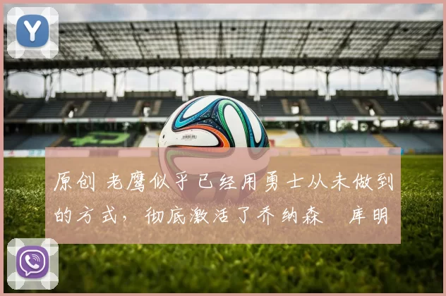 原创 老鹰似乎已经用勇士从未做到的方式,彻底激活了乔纳森・库明加